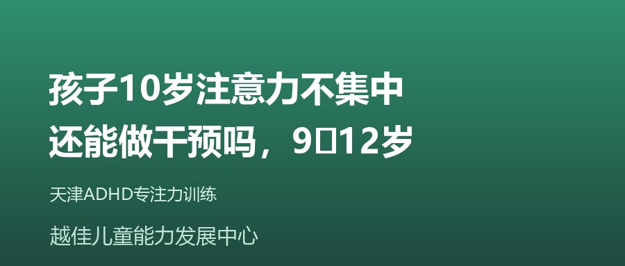 天津 孩子10岁注意力不集中,还能做干预吗,9‑12岁 越佳儿童能力发展中心