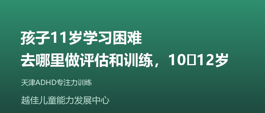 天津 孩子11岁学习困难,去哪里做评估和训练,10‑12岁 越佳儿童能力发展中心