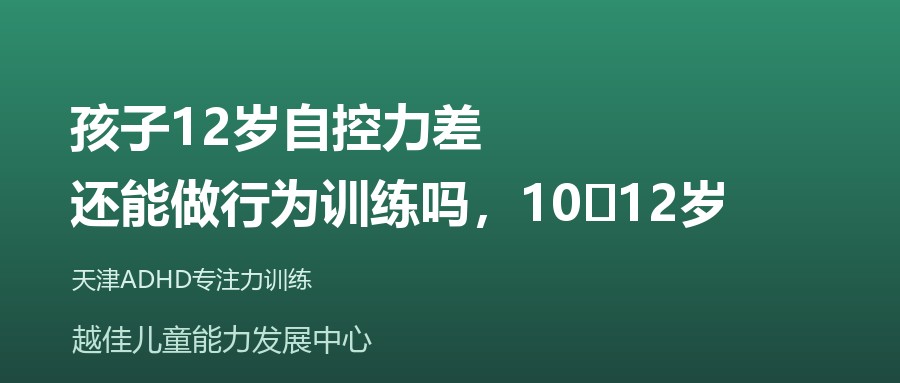 天津 孩子12岁自控力差，还能做行为训练吗，10‑12岁 越佳儿童能力发展中心