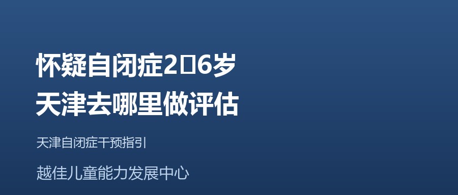 天津 怀疑自闭症2‑6岁，天津去哪里做评估 越佳儿童能力发展中心