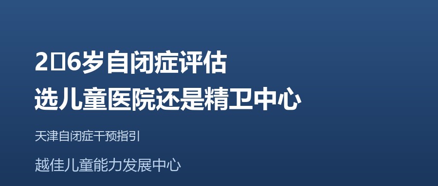 天津 2‑6岁自闭症评估，选儿童医院还是精卫中心 越佳儿童能力发展中心