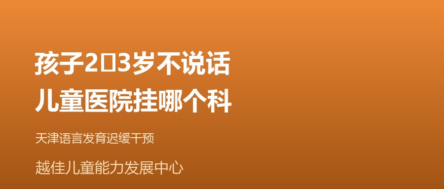 天津 孩子2‑3岁不说话,儿童医院挂哪个科 越佳儿童能力发展中心